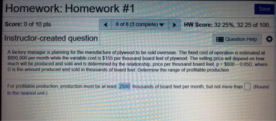 Homework: Homework #1 Score: 0 of 10 pts Instructor-created question Save 6 of 8 (3 complete HW Score: 32.25%, 32.25 of 100. Question Help A factory manager is planning for the manufacture of plywood to be sold overseas. The fixed cost of operation is estimated at $800,000 per month while the variable cost is $155 per thousand board feet of plywood. The selling price will depend on how much will be produced and sold and is determined by the relationship, price per thousand board feet, p $600-0.05D, where D is the amount produced and sold in thousands of board feet. Determine the range of profitable production For profitable production, production must be at least 2500 thousands of board feet per month, but not more than(Round to the nearest unit.)