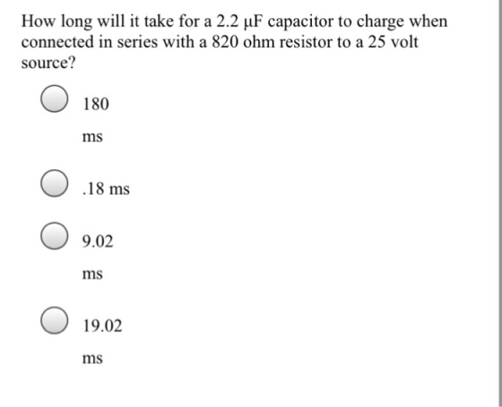 How long will it take for a 2.2 ?F capacitor to charge when connected in series with a 820 ohm resistor to a 25 volt source? 180 ms .18 ms 9.02 ms 19.02 ms