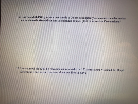 19. Una bola de 0.450 kg se ata a una cuerda de 20 cm de longitud y se le comienza a dar vueltas en un círculo horizontal con una velocidad de 10 m/s. ¿Cuál es su aceleración centrípeta? 20. Un automóvil de 1200 kg rodea una curva de radio de 125 metros a una velocidad de 30 mph. Determine la fuerza que mantiene al automóvil en la curva