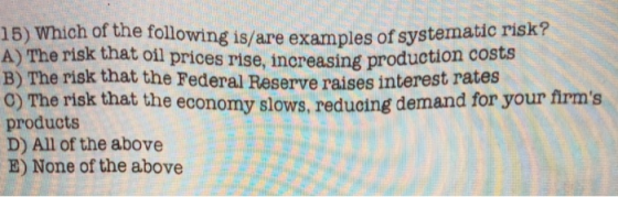 15) Which of the following is/are examples of systematic risk? A) The risk that oil prices rise, B) The risk that the Federal Reserve raises interes 0) The risk that the economy slows, reducing demand for your firms products D) All of the above E) None of the above increasing production costs