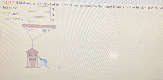 A 197.8-N bird feeder is supported by three cables as shown in the figure below. Find the tension in each cat left cable N. r