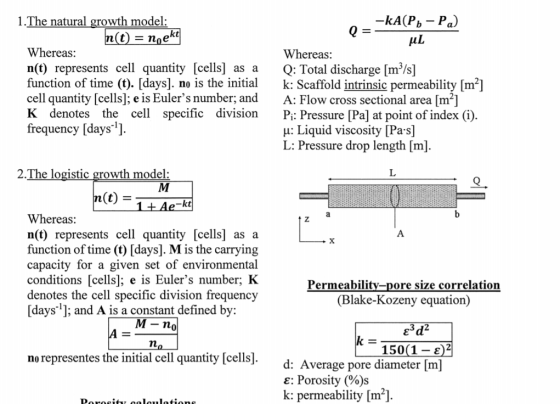 1.The natural growth model t) - noe kt Whereas: n(t) represents cell quantity [cells] as a Q: Total discharge [m3/s] function of time (t). [days]. no is the initialk: Scaffold intrinsic permeability [m2] cell quantity [cells]; e is Eulers number; and A: Flow cross sectional area [m2] K denotes the cel specific division P Pressure [Pa] at point of index (i). frequency [days ] Whereas: u: Liquid viscosity [Pa s] L: Pressure drop length [m] 2.The logistic growth model: Whereas: n(t) represents cell quantity [cells] as a function of time (t) [days]. M is the carrying capacity for a given set of environmental conditions [cells]; e is Eulers number; IK denotes the cell specific division frequency [days1: and A is a constant defined by Permeability-pore size correlation (Blake-Kozeny equation) M- n 0 150(1- 2)2 no representes the initial cell quantity [cells] d: Average pore diameter [m] e: Porosity (%)s k: permeability [m]
