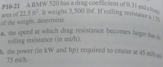 ient of 0.31 and a frontal If rolling resistance is 1.5% P10-21 A BMW 520 has a drag coefficient of o area of 22.5 ft². It weighs 3,500 lbf. If rolling re of the weight, determine a. the speed at which drag resistance becomes rolling resistance (in mi/h). ce becomes larger than the d to cruise at 45 mi/h and b. the power (in kW and hp) required to cruise at a 75 mi/h.