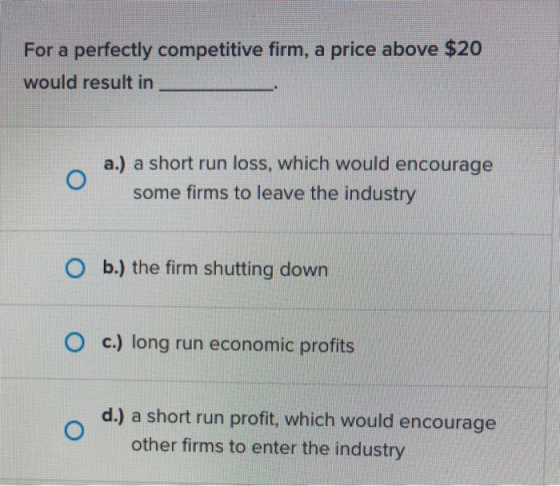 For a perfectly competitive firm, a price above $20 would result in o a.) a short run loss, which would encourage some firms