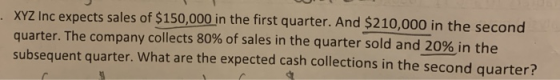 XYZ Inc expects sales of $150,000 in the first quarter. And $210,000 in the second quarter. The company collects 80% of sales