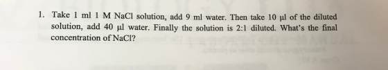 1, Take 1 ml 1 M NaCl solution, add 9 ml water. Then take 10 μ1 of the diluted solution, add 40 ul water. Finally the solution is 2:1 diluted. Whats the final concentration of NaCI?