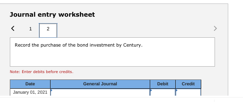 Journal entry worksheet < 1 2 > Record the purchase of the bond investment by Century. Note: Enter debits before credits. Dat