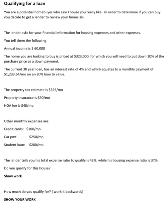 Qualifying for a loan You are a potential homebuyer who saw I house you really like. In order to determine if you can buy you