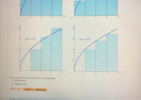 6 f(x) = 4V f(x) = 4√x Is your estimate an underestimate or an overestimate? overestimate underestimate Need Help? Talk to. T