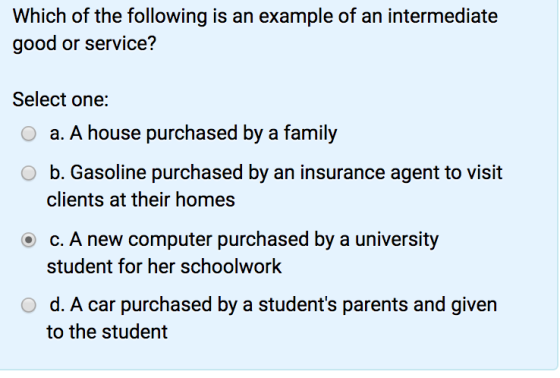 Which of the following is an example of an intermediate good or service? Select one: O a. A house purchased by a family O b. Gasoline purchased by an insurance agent to visit clients at their homes c. A new computer purchased by a university student for her schoolwork O d. A car purchased by a students parents and given to the student