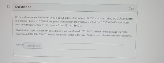 Question 17 O pts 1) The surface area of the human body is about 1.8 m. If an average 37.0C human is surfing in 10.0°C seawa