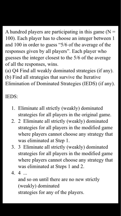 A hundred players are participating in this game (N 100). Each player has to choose an integer between 1 and 100 in order to guess 5/6 of the average of the responses given by all players. Each player who guesses the integer closest to the 5/6 of the average of all the responses, wins (a) Q4 Find all weakly dominated strategies (if any). (b) Find all strategies that survive the Iterative Elimination of Dominated Strategies (IEDS) (if any) IEDS: 1. Eliminate all strictly (weakly) dominated strategies for all players in the original game. 2. 2 Eliminate all strictly (weakly) dominated strategies for all players in the modified game where players cannot choose any strategy that was eliminated at Step 1. Eliminate all strictly (weakly) dominated strategies for all players in the modified game where players cannot choose any strategy that was eliminated at Steps 1 and 2. 4. 4 and so on until there are no new strictly (weakly) dominated strategies for any of the players.