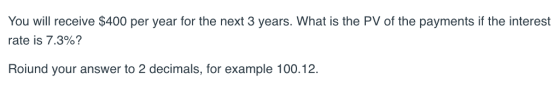 You will receive $400 per year for the next 3 years. What is the PV of the payments if the interest rate is 7.3%? Roiund your answer to 2 decimals, for example 100.12.