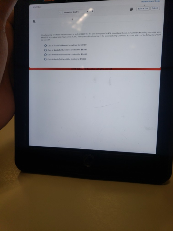 instructions help Ch2 Qui2 Save & Exit Submit Question 5 (of 6) Manufacturing $429 600, and actual labor hours were 21400 To dispose of the balance in the be conect? year along with 20.400 direct labor hours Actual manufacturing overhead was Overhead account, overhead was estimated to be $408,000 which of the following would O Cost of Goods Sold would be debited for $8,400 O Cost of Goods Sold would be credited for $8.400 O Cost of Goods Sold would be credited for $11600 O Cost of Goods Sold would be debited for $1.600