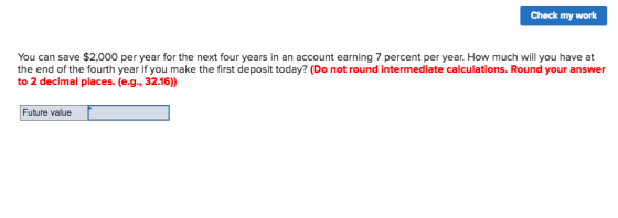 Check my work You can save $2,000 per year for the next four years in an account earning 7 percent per year. How much will you have at the end of the fourth year if you make the first deposit today? (Do not round intermediate calculations. Round your answer to 2 decimal places. (e.g., 32.16) Future value