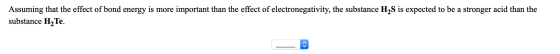 Assuming that the effect of bond energy is more important than the effect of electronegativity, the substance H2S is expected