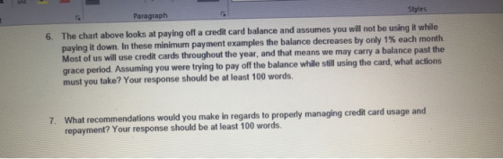 Paragraph Styles 6. The chart above looks at paying off a credit card balance and assumes you will not be using it while paying it down in these minimum payment examples the balance decreases by only 1% each month. Most of us will use credit cards throughout the year, and that means we may carry a balance past th grace period. Assuming you were trying to pay off the balance while still using the card, what actions must you take? Your response should be at least 100 words. at recommendations would you make in regards to properly managing credit card usage and repayment? Your response should be at least 100 words. 7. Wh