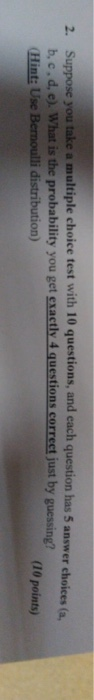 2. Suppose you take a multiple choice test with 10 questions, and each question has 5 answer choices (a. (10 points) b, c.d, e). What is the probability you get exactly 4 questions correct just by guessing? on)