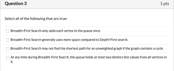 Question 3 1 pts Select all of the following that are true: Breadth-First Search only adds each vertex to the queue once. Bre