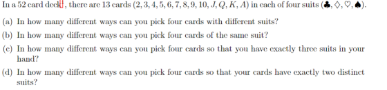 In a 52 card deckl, there arc 13 cards (2,3,4,5,6,7,8,9, 10, J,Q, K, A) in cach of four suits (*, , 9, (a) In how many different ways can you pick four cards with different suits? (b) In how many different ways can you pick four cards of the same suit? c) In how many different ways can you pick four cards so that you have cxactly three suits in your there are 13 hand? w many different ways can you pick fnir cards so that your cards have exactly two distinct suits?