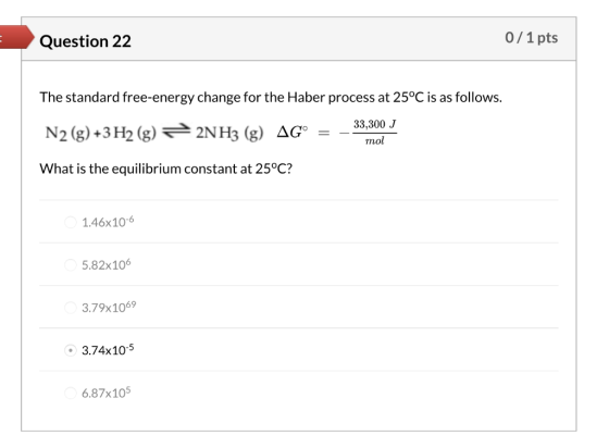 Question 22 0/1 pts The standard free-energy change for the Haber process at 25°C is as follows. 33,300 J N2 (g) +3H2 (g) 32N