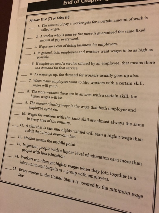 End ot CHaptu Answer True (T) or False (F): 1. The amount of pay a worker gets for a certain amount of work is called wages. 2. A worker who is paid by the piece is guaranteed the same fixed amount of pay every week. 3. Wages are a cost of doing business for employers. 4. In general, both employers and workers want wages to be as high as possible. 5. If employers need a service offered by an employee, that means there is a demand for that service. 6. As wages go up, the demand for workers usually goes up also. 7. When many employers want to hire workers with a certain skill, wages will go up. 8. The more workers there are in an area with a certain skill, the higher wages will be. 9. The market clearing wage is the wage that both employer and employee agree on. 10. Wages for workers with the same skill are almost always the same in every area of the country -11. A skill that t is rare and highly valued will earn a higher wage than a skill that almost everyone has 12. Median means the middle point. 13. In general, people with a higher level of education earn more than people with less education. labor union and bargain as a group with employers. law 14. Workers can often get higher wages when they join together in a 15. Every worker in the United States is covered by the minimum wage