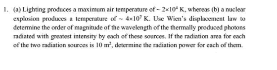 I. (a) Lighting produces a maximum air temperature of~ 2x104 K, whereas (b) a nuclear explosion produces a temperature of 4x107 K. Use Wiens displacement law to determine the order of magnitude of the wavelength of the thermally produced photons radiated with greatest intensity by each of these sources. If the radiation area for each of the two radiation sources is 10 m, determine the radiation power for each of them.