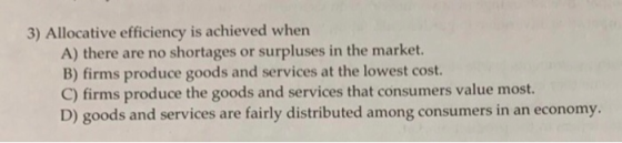 3) Allocative efficiency is achieved when A) there are no shortages or surpluses in the market. B) firms produce goods and se