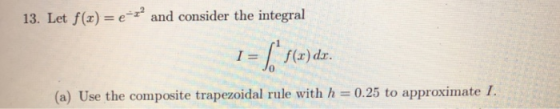 13. Let f(x)and consider the integral 1= | f(x) dr. 0 (a) Use the composite trapezoidal rule with h = 0.25 to approximate 1.