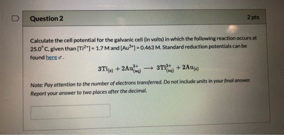 2 pts Question 2 Calculate the cell potential for the galvanic cell (in volts) in which the following reaction occurs at 25.0