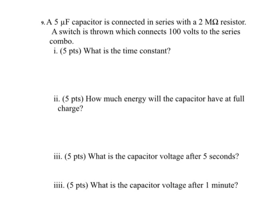 9.A 5 μF capacitor is connected in series with a 2 MS2 resistor. A switch is thrown which connects 100 volts to the series combo. i. (5 pts) What is the time constant? i. (5 pts) How much energy will the capacitor have at full charge? iii. (5 pts) What is the capacitor voltage after 5 seconds? iii (5 pts) What is the capacitor voltage after 1 minute?