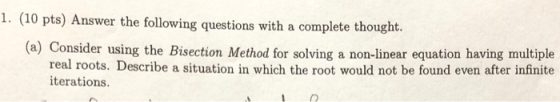 1. (10 pts) Answer the following questions with a complete thought. (a) Consider using the Bisection Method for solving a non