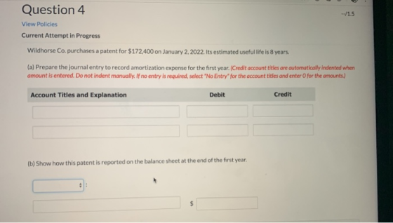 Question 4 --/1.5 View Policies Current Attempt in Progress Wildhorse Co. purchases a patent for $172.400 on January 2, 2022.