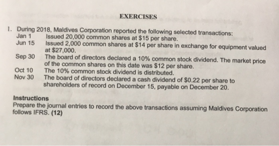 EXERCISES During 2018, Maldives Corporation reported the following selected transactions: Jan 1 Issued 20,000 common shares at $15 per share. 1. Jun 15 Sep 30 Oct 10 Issued 2,000 common shares at $14 per share in exchange for equipment valued at $27,000 The board of directors declared a 10% common stock dividend. The market of the common shares on this date was $12 per share. The 10% common stock dividend is distributed. The board of directors declared a cash dividend of $0.22 per share to shareholders of record on December 15, payable on December 20. price Nov 30 Instructions Prepare the journal entries to record the above transactions assuming Maldives Corporation follows IFRS. (12)
