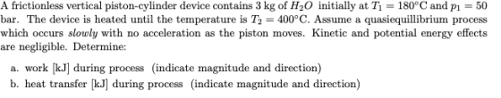 A frictionless vertical piston-cylinder device contains 3 kg of H2O initially at T1 = 180°C and p1 = 50 bar. The device is he