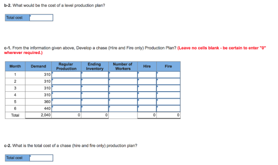b-2. What would be the cost of a level production plan? Total cost c-1. From the information given above, Develop a chase (Hire and Fire only) Production Plan? (Leave no cells blank be certain to enter o wherever required.) Ending Invento Number of Workers Hire Fire Regular Production Month Demand 310 310 310 310 360 440 2,040 2 Total c-2. What is the total cost of a chase (hire and fire only) production plan? Total cost