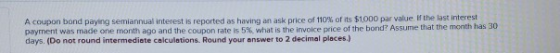 A coupon bond paying semiannual interest is reported as having an ask price of 110% of its $1.000 par value of the last inter
