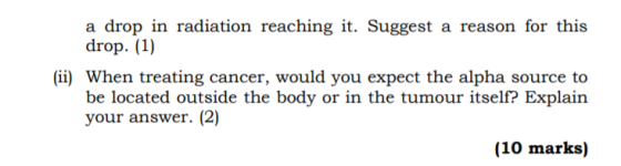 a drop in radiation reaching it. Suggest a reason for this drop. (1) (i) When treating cancer, would you expect the alpha sou