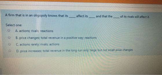 A firm that is in an oligopoly knows that its _ affect its_ and that the ___ of its rivals will affect it. Select one: O A. a