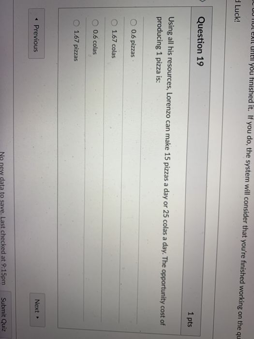 00 TlOl eXIl UhtI you hnished it. If you do, the system will consider that youre finished working on the qu Luck! Question 19 1 pts Using all his resources, Lorenzo can make 15 pizzas a day or 25 colas a day. The opportunity cost of producing 1 pizza is: O 0.6 pizzas O 1.67 colas 0.6 colas O 1.67 pizzas Next Previous No new data to save. Last checked at 9:15pm Submit Quiz