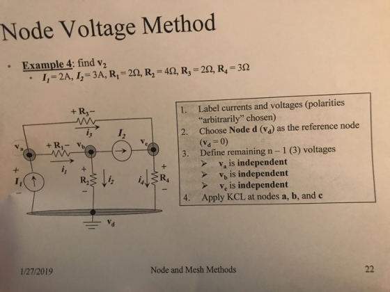 Node Voltage Method Example 4: find v2 1,-24,1-3A, Ri-20,R,-40,R,-20,R,-30 . Label currents and voltages (polarities arbitrarily chosen) + R3- 1. 2. Choose Node d (v) as the reference node 3. Define remaining n -1 (3) voltages 2 (Vd 0) Va is independent V, is independent >Ve is independent 4. Apply KCL at nodes a, b, and c 1/27/2019 Node and Mesh Methods