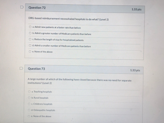 Question 72 1.33 pts DRG-based reimbursement necessitated hospitals to do what? (Level 2) O a Admit new patients at a faster
