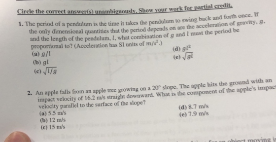 e correct answerís) unambiguously. Show your work for partial credit. 1. The period of a pendulum is the time it takes the pendulum to swing back and forth once. If ties that the period depends on are the acceleration of gravity,g and the length of the pendulum, I, what combination of g and I must the period be proportional to? (Acceleration has SI units of m/s) (a) g/l (b) gl (d) gl2 2. An apple falls from an apple tree growing on a 20° slope. The apple hits the ground with an impact velocity of 16.2 m/s straight downward. What is the component of the apples impac velocity parallel to the surface of the slope? (a) 5.5 m/s (b) 12 m/s (c) 15 m/s (d) 8.7 m/s (e) 7.9 m/s