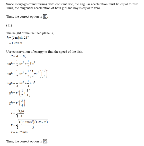 Since merry-go-round turning with constant rate, the angular acceleration must be equal to zero Thus, the tangential acceleration of both girl and boy is equal to zero Thus, the correct option is D The height of the inclined plane is, h=(3m)sin 25° = 1.267 m Use conservation of energy to find the speed of the disk 4(9.8m/s) (1.267 m) v-4.07 m/s Thus, the correct option is C
