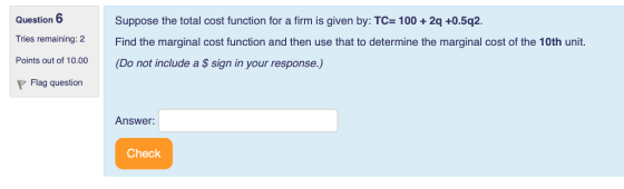 Question 6 Tries remaining: 2 Points out of 10.00 Suppose the total cost function for a firm is given by: TC- 100+2q +0.5q2 Find the marginal cost function and then use that to determine the marginal cost of the 10th unit. (Do not include a $ sign in your response.) Flag question Answer Check