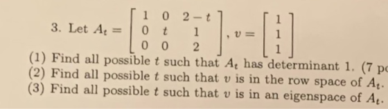 ri 0 2-t] 3. Let Az = 0 t 1 .v= 10 0 2 (1) Find all possible t such that A, has determinant 1. (7 po (2) Find all possible t