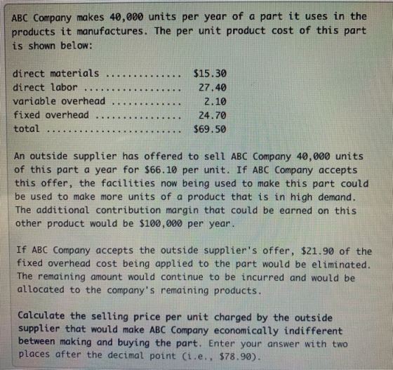 ABC Company makes 40,000 units per year of a part it uses in the products it manufactures. The per unit product cost of this part is shown below: variable overhead 2.10 total An outside supplier has offered to sell ABC Company 40,000 units $69.50 of this part a year for $66.10 per unit. If ABC Company accepts this offer, the facilities now being used to make this part could be used to make more units of a product that is in high demand. The additional contribution margin that could be earned on this other product would be $100,000 per year. If ABC Company accepts the outside suppliers offer, $21.90 of the fixed overhead cost being applied to the part would be eliminated. The remaining amount would continue to be incurred and would be allocated to the companys remaining products Calculate the selling price per unit charged by the outside supplier that would make ABC Company economically indifferent between making and buying the part. Enter your answer with two | places after the decimal point (i.e., $78.90)