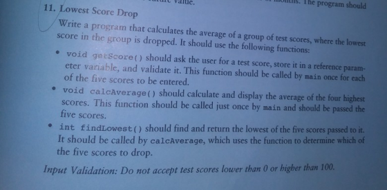 ltls. The program should urt valte. 11. Lowest Score Drop Write a program that calculates the average of a group of test scores, where the lowest score in the group is dropped. It should use the following functions: void getscore() should ask the user for a test score, store it in a reference param- eter variable, and validate it. This function should be called by main once for each of the five scores to be entered. e e void calcAverage() should calculate and display the average of the four highest scores. This function should be called just once by main and should be passed the five scores. int findLowest() should find and return the lowest of the five scores passed to it. It should be called by calcAverage, which uses the function to determine which of the five scores to drop. e Input Validation: Do not accept test scores lower than O or higher than 100.