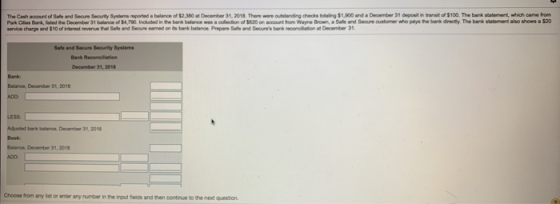 The Cash account of Sale and Seoure Seourity Syshems eported a balance of $2,380 at December 31, 2018 There wore outstanding checks ling $1,900 and a December 31 deponit in transit of $100. The bank statement, wich came fro Park Cifies Bank, listed the December 31 balance of $4,790. Inckuded in the bank belance ws a collecion of 5820 on account from Wayne Brown Safe and Seaure austomer who pays te bank directy. The bank statement aso shows a$20 weco charpo and $10ofiterest revenue Bui and Seone wned on its bark balance Pmpore Safe and res bank moraldon at December 31, Safe and Secure Security Systems Balance, December 31,2018 Adjusited bank balance, December 31, 201 Balance, December 31, 2018 Choose from any list or enter any number in the input feids and then continue to the next question.