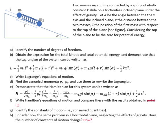 Two masses m1and m2 connected by a spring of elastic constant k slide on a frictionless inclined plane under the effect of gravity. Let a be the angle between the the x axis and the inclined plane, r the distance between the two masses, l the position of the first mass with respect to the top of the plane (see figure). Considering the top of the plane to be the zero for potential energy, a) b) Identify the number of degrees of freedom Obtain the expression for the total kinetic and total potential energy, and demonstrate that the Lagrangian of the system can be written as c) Write Lagranges equations of motion. d) Find the canonical momenta pr, p, and use them to rewrite the Lagrangian e) Demonstrate that the Hamiltonian for this system can be written as P1P f) Write Hamiltons equations of motion and compare these with the results obtained in peint g) Identify the constants of motion (i.e., conserved quantities) h) Consider now the same problem in a horizontal plane, neglecting the effects of gravity. Does the number of constants of motion change? How?